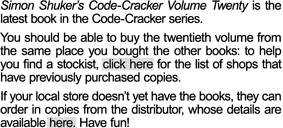Simon Shuker’s Code-Cracker Volume Twenty has now been released. Bookshops around New Zealand have been ordering the latest volume, but you may want to check with your local store to see if they have purchased their copies yet.  You should be able to buy the twentieth volume from the same place you bought the other books: to help you find a stockist, click here for the list of shops that have previously purchased copies. If your local store doesn’t yet have the books, they can order in copies from the distributor, whose details are available here. Have fun!