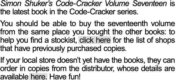 Simon Shuker&rsquo;s Code-Cracker Volume Seventeen has now been released. Bookshops around New Zealand have been ordering the latest volume, but you may want to check with your local store to see if they have purchased their copies yet.  You should be able to buy the seventeenth volume from the same place you bought the other books: to help you find a stockist, click here for the list of shops that have previously purchased copies. If your local store doesn&rsquo;t yet have the books, they can order in copies from the distributor, whose details are available here. Have fun!