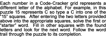 Each number in a Code-Cracker grid represents a different letter of the alphabet. For example, in this puzzle 15 represents C so type a C into one of the “15” squares.  After entering the two letters provided above into the appropriate squares, solve the first or “starter” word.  Fill in other squares with the found letters and look for the next word. Follow the word trail through the puzzle to its completion.